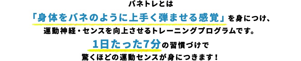 バネトレとは「身体をバネのように上手く弾ませる感覚」を身につけ、運動神経・センスを向上させるトレーニングプログラムです。1日たった7分の習慣づけで驚くほどの運動センスが身につきます！