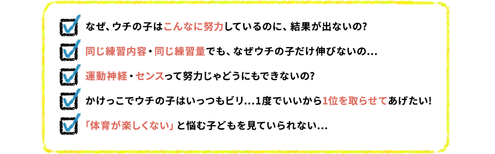 なぜ、ウチの子はこんなに努力しているのに、結果が出ないの? 同じ練習内容・同じ練習量でも、なぜウチの子だけ伸びないの… 運動神経・センスって努力じゃどうにもできないの? かけっこでウチの子はいっつもビリ…1度でいいから1位を取らせてあげたい! 「体育が楽しくない」と悩む子どもを見ていられない…